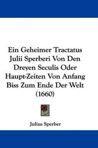 Cover image for Ein Geheimer Tractatus Julii Sperberi Von Den Dreyen Seculis Oder Haupt-Zeiten Von Anfang Biss Zum Ende Der Welt (1660)