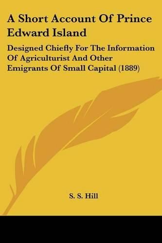 Cover image for A Short Account of Prince Edward Island: Designed Chiefly for the Information of Agriculturist and Other Emigrants of Small Capital (1889)