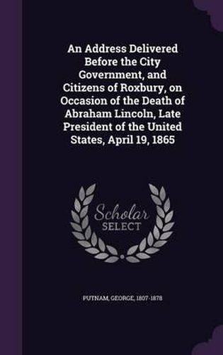 Cover image for An Address Delivered Before the City Government, and Citizens of Roxbury, on Occasion of the Death of Abraham Lincoln, Late President of the United States, April 19, 1865