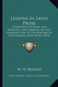 Cover image for Lessons in Latin Prose: Consisting of Rules and Exercises, and Forming an Easy Introduction to the Writing of Continuous Latin Prose (1873)