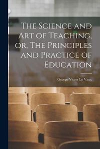 Cover image for The Science and Art of Teaching, or, The Principles and Practice of Education [microform]