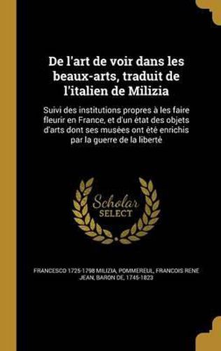 de L'Art de Voir Dans Les Beaux-Arts, Traduit de L'Italien de Milizia: Suivi Des Institutions Propres a Les Faire Fleurir En France, Et D'Un E Tat Des Objets D'Arts Dont Ses Muse Es Ont E Te Enrichis Par La Guerre de La Liberte