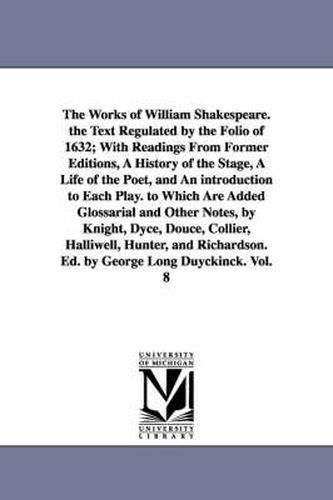 The Works of William Shakespeare. the Text Regulated by the Folio of 1632; With Readings From Former Editions, A History of the Stage, A Life of the Poet, and An introduction to Each Play. to Which Are Added Glossarial and Other Notes, by Knight, Dyce, Douce,