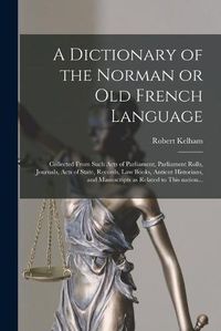 Cover image for A Dictionary of the Norman or Old French Language: Collected From Such Acts of Parliament, Parliament Rolls, Journals, Acts of State, Records, Law Books, Antient Historians, and Manuscripts as Related to This Nation...