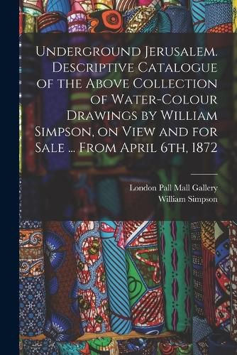 Cover image for Underground Jerusalem. Descriptive Catalogue of the Above Collection of Water-colour Drawings by William Simpson, on View and for Sale ... From April 6th, 1872