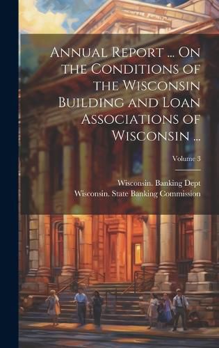 Cover image for Annual Report ... On the Conditions of the Wisconsin Building and Loan Associations of Wisconsin ...; Volume 3