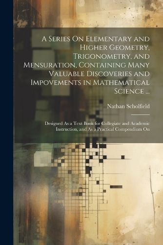 Cover image for A Series On Elementary and Higher Geometry, Trigonometry, and Mensuration, Containing Many Valuable Discoveries and Impovements in Mathematical Science ...