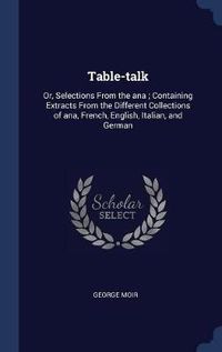 Cover image for Table-Talk: Or, Selections from the Ana; Containing Extracts from the Different Collections of Ana, French, English, Italian, and German