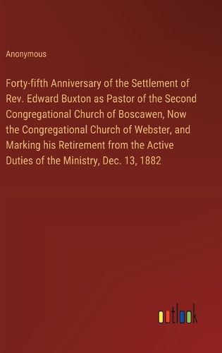 Forty-fifth Anniversary of the Settlement of Rev. Edward Buxton as Pastor of the Second Congregational Church of Boscawen, Now the Congregational Church of Webster, and Marking his Retirement from the Active Duties of the Ministry, Dec. 13, 1882