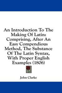 Cover image for An Introduction to the Making of Latin: Comprising, After an Easy Compendious Method, the Substance of the Latin Syntax, with Proper English Examples (1806)