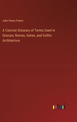 A Concise Glossary of Terms Used in Grecian, Roman, Italian, and Gothic Architecture