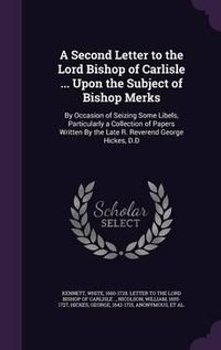 Cover image for A Second Letter to the Lord Bishop of Carlisle ... Upon the Subject of Bishop Merks: By Occasion of Seizing Some Libels, Particularly a Collection of Papers Written by the Late R. Reverend George Hickes, D.D