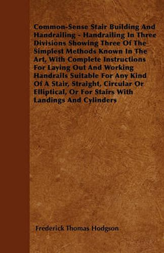 Common-Sense Stair Building And Handrailing - Handrailing In Three Divisions Showing Three Of The Simplest Methods Known In The Art, With Complete Instructions For Laying Out And Working Handrails Suitable For Any Kind Of A Stair, Straight, Circular Or El