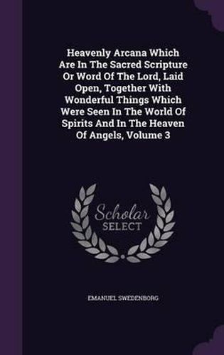 Cover image for Heavenly Arcana Which Are in the Sacred Scripture or Word of the Lord, Laid Open, Together with Wonderful Things Which Were Seen in the World of Spirits and in the Heaven of Angels, Volume 3