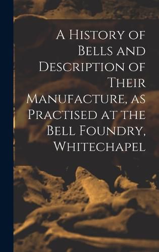 Cover image for A History of Bells and Description of Their Manufacture, as Practised at the Bell Foundry, Whitechapel