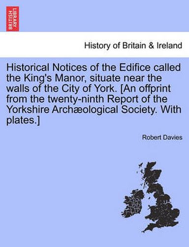 Cover image for Historical Notices of the Edifice Called the King's Manor, Situate Near the Walls of the City of York. [An Offprint from the Twenty-Ninth Report of the Yorkshire Archaeological Society. with Plates.]