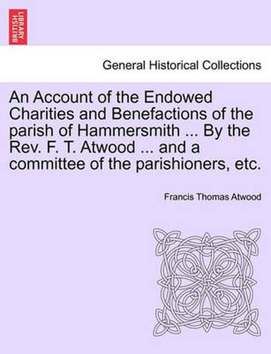 Cover image for An Account of the Endowed Charities and Benefactions of the Parish of Hammersmith ... by the REV. F. T. Atwood ... and a Committee of the Parishioners, Etc.