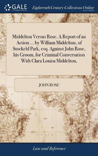 Middelton Versus Rose. A Report of an Action ... by William Middelton, of Stockeld Park, esq. Against John Rose, his Groom, for Criminal Conversation With Clara Louisa Middelton,