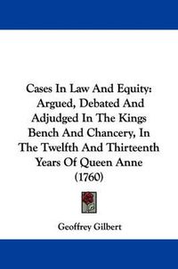 Cover image for Cases In Law And Equity: Argued, Debated And Adjudged In The Kings Bench And Chancery, In The Twelfth And Thirteenth Years Of Queen Anne (1760)