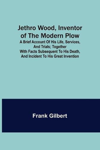 Cover image for Jethro Wood, Inventor of the Modern Plow. A Brief Account of His Life, Services, and Trials; Together with Facts Subsequent to his Death, and Incident to His Great Invention