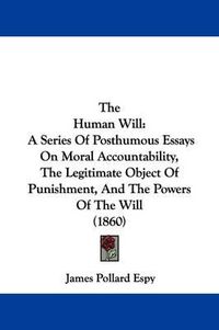 Cover image for The Human Will: A Series Of Posthumous Essays On Moral Accountability, The Legitimate Object Of Punishment, And The Powers Of The Will (1860)