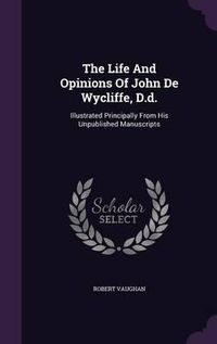 Cover image for The Life and Opinions of John de Wycliffe, D.D.: Illustrated Principally from His Unpublished Manuscripts