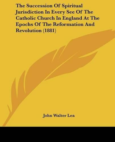 Cover image for The Succession of Spiritual Jurisdiction in Every See of the Catholic Church in England at the Epochs of the Reformation and Revolution (1881)