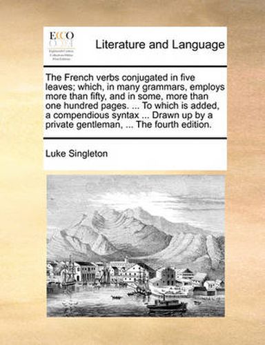 Cover image for The French Verbs Conjugated in Five Leaves; Which, in Many Grammars, Employs More Than Fifty, and in Some, More Than One Hundred Pages. ... to Which Is Added, a Compendious Syntax ... Drawn Up by a Private Gentleman, ... the Fourth Edition.