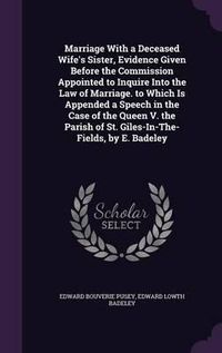 Cover image for Marriage with a Deceased Wife's Sister, Evidence Given Before the Commission Appointed to Inquire Into the Law of Marriage. to Which Is Appended a Speech in the Case of the Queen V. the Parish of St. Giles-In-The-Fields, by E. Badeley