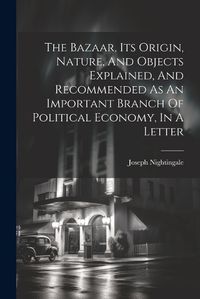 Cover image for The Bazaar, Its Origin, Nature, And Objects Explained, And Recommended As An Important Branch Of Political Economy, In A Letter