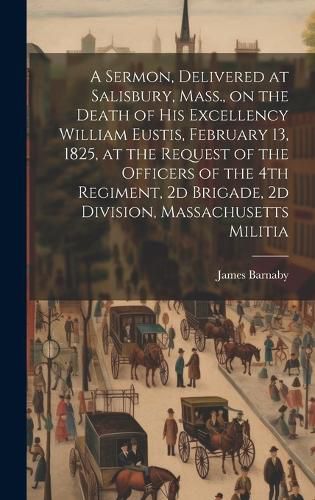 Cover image for A Sermon, Delivered at Salisbury, Mass., on the Death of His Excellency William Eustis, February 13, 1825, at the Request of the Officers of the 4th Regiment, 2d Brigade, 2d Division, Massachusetts Militia