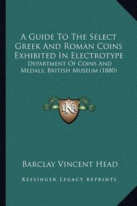 Cover image for A Guide to the Select Greek and Roman Coins Exhibited in Electrotype: Department of Coins and Medals, British Museum (1880)