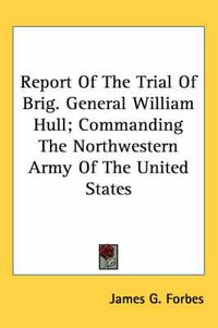 Cover image for Report of the Trial of Brig. General William Hull; Commanding the Northwestern Army of the United States