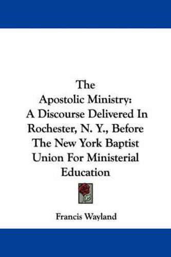 The Apostolic Ministry: A Discourse Delivered in Rochester, N. Y., Before the New York Baptist Union for Ministerial Education