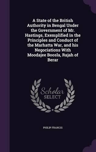 A State of the British Authority in Bengal Under the Government of Mr. Hastings, Exemplified in the Principles and Conduct of the Marhatta War, and His Negociations with Moodajee Boosla, Rajah of Berar