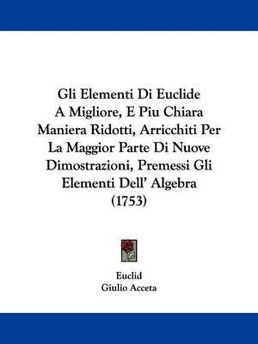 Cover image for Gli Elementi Di Euclide A Migliore, E Piu Chiara Maniera Ridotti, Arricchiti Per La Maggior Parte Di Nuove Dimostrazioni, Premessi Gli Elementi Dell' Algebra (1753)
