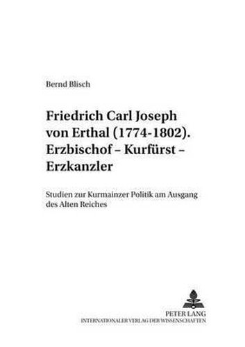 Friedrich Carl Joseph von Erthal (1774-1802). Erzbischof - Kurfurst - Erzkanzler; Studien zur Kurmainzer Politik am Ausgang des Alten Reiches