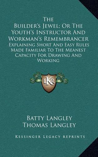 The Builder's Jewel; Or the Youth's Instructor and Workman's Remembrancer: Explaining Short and Easy Rules Made Familiar to the Meanest Capacity for Drawing and Working