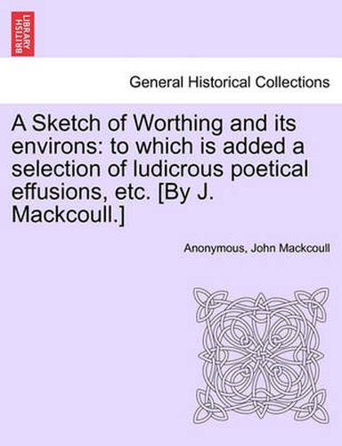 Cover image for A Sketch of Worthing and Its Environs: To Which Is Added a Selection of Ludicrous Poetical Effusions, Etc. [By J. Mackcoull.]