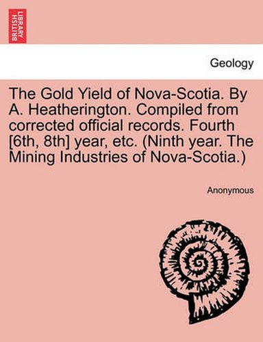 Cover image for The Gold Yield of Nova-Scotia. by A. Heatherington. Compiled from Corrected Official Records. Fourth [6th, 8th] Year, Etc. (Ninth Year. the Mining Industries of Nova-Scotia.)