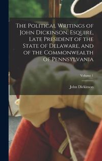 Cover image for The Political Writings of John Dickinson, Esquire, Late President of the State of Delaware, and of the Commonwealth of Pennsylvania; Volume 1