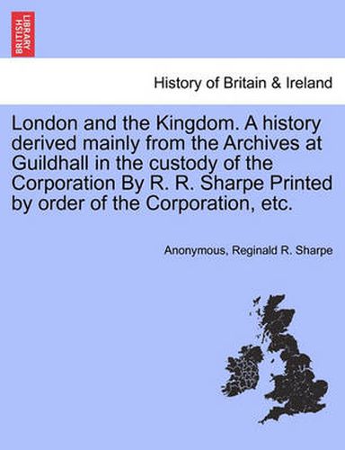 Cover image for London and the Kingdom. A history derived mainly from the Archives at Guildhall in the custody of the Corporation By R. R. Sharpe Printed by order of the Corporation, etc. Vol. III.