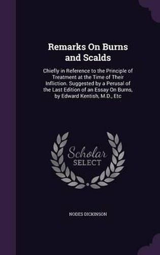 Remarks on Burns and Scalds: Chiefly in Reference to the Principle of Treatment at the Time of Their Infliction. Suggested by a Perusal of the Last Edition of an Essay on Burns, by Edward Kentish, M.D., Etc