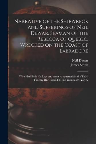 Narrative of the Shipwreck and Sufferings of Neil Dewar, Seaman of the Rebecca of Quebec, Wrecked on the Coast of Labradore [microform]: Who Had Both His Legs and Arms Amputated for the Third Time by Dr. Corkindale and Cumin of Glasgow