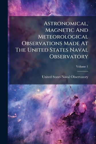 Cover image for Astronomical, Magnetic and Meteorological Observations Made at the United States Naval Observatory, Volume 1