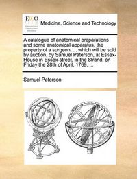 Cover image for A Catalogue of Anatomical Preparations and Some Anatomical Apparatus, the Property of a Surgeon, ... Which Will Be Sold by Auction, by Samuel Paterson, at Essex-House in Essex-Street, in the Strand, on Friday the 28th of April, 1769, ...