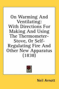 Cover image for On Warming and Ventilating: With Directions for Making and Using the Thermometer-Stove, or Self-Regulating Fire and Other New Apparatus (1838)