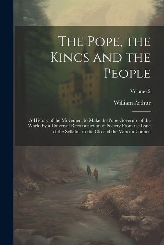 The Pope, the Kings and the People; a History of the Movement to Make the Pope Governor of the World by a Universal Reconstruction of Society From the Issue of the Syllabus to the Close of the Vatican Council; Volume 2