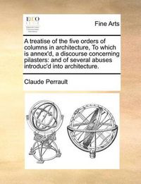 Cover image for A Treatise of the Five Orders of Columns in Architecture, to Which Is Annex'd, a Discourse Concerning Pilasters: And of Several Abuses Introduc'd Into Architecture.