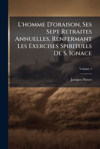 Cover image for L'Homme D'Oraison, Ses Sept Retraites Annuelles, Renfermant Les Exercises Spirituels de S. Ignace: Et Suivies de La Retraite Pour Se PR Parer a la Mort, Volume 4